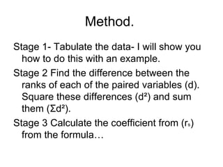 Method.  Stage 1- Tabulate the data- I will show you how to do this with an example.  Stage 2 Find the difference between the ranks of each of the paired variables (d). Square these differences (d ²) and sum them ( Σ d ²). Stage 3 Calculate the coefficient from (r s ) from the formula… 