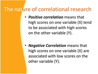 The nature of correlational research
        • Positive correlation means that
          high scores on one variable (X) tend
          to be associated with high scores
          on the other variable (Y).

        • Negative Correlation means that
          high scores on one variable (X) are
          associated with low scores on the
          other variable (Y).
 