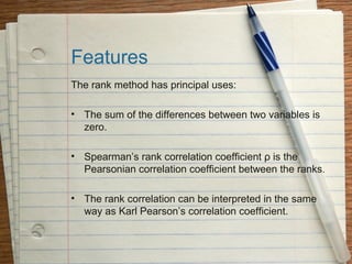 Features
The rank method has principal uses:

• The sum of the differences between two variables is
  zero.

• Spearman’s rank correlation coefficient ρ is the
  Pearsonian correlation coefficient between the ranks.

• The rank correlation can be interpreted in the same
  way as Karl Pearson’s correlation coefficient.
 