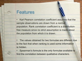 Features
• Karl Pearson correlation coefficient assumes that the
sample observations are drawn from a normal
population. Rank correlation coefficient is a distribution-
free measure since no strict assumption is made about
the population from which it is drawn.

• The values obtained for two formulae are different due
to the fact that when ranking is used some information
is hidden.
• Spearman’s formula is the only formulae available to
find the correlation between qualitative characters.
 