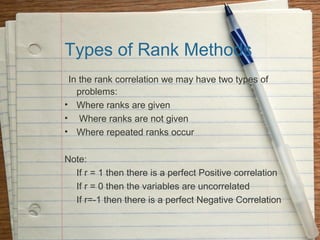 Types of Rank Methods
 In the rank correlation we may have two types of
   problems:
• Where ranks are given
• Where ranks are not given
• Where repeated ranks occur

Note:
  If r = 1 then there is a perfect Positive correlation
  If r = 0 then the variables are uncorrelated
  If r=-1 then there is a perfect Negative Correlation
 