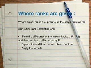 Where ranks are given :
Where actual ranks are given to us the steps required for

computing rank correlation are:

• Take the difference of the two ranks, i.e., (R1-R2)
and denotes these differences by D.
• Square these difference and obtain the total
• Apply the formula
 