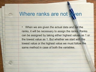 Where ranks are not given

• When we are given the actual data and not the
ranks, it will be necessary to assign the ranks. Ranks
can be assigned by taking either highest values as 1 or
the lowest value as 1. But whether we start with the
lowest value or the highest value we must follow the
same method in case of both the variables.
 