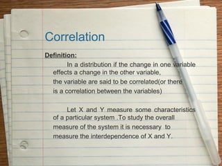 Correlation
Definition:
        In a distribution if the change in one variable
  effects a change in the other variable,
  the variable are said to be correlated(or there
  is a correlation between the variables)

        Let X and Y measure some characteristics
   of a particular system .To study the overall
   measure of the system it is necessary to
   measure the interdependence of X and Y.
 