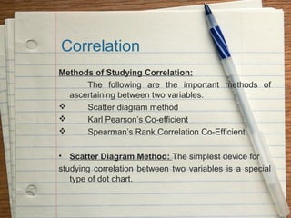 Correlation
Methods of Studying Correlation:
      The following are the important methods of
  ascertaining between two variables.
     Scatter diagram method
     Karl Pearson’s Co-efficient
     Spearman’s Rank Correlation Co-Efficient

• Scatter Diagram Method: The simplest device for
studying correlation between two variables is a special
   type of dot chart.
 