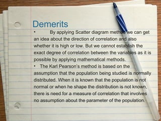 Demerits
•        By applying Scatter diagram method we can get
an idea about the direction of correlation and also
whether it is high or low. But we cannot establish the
exact degree of correlation between the variables as it is
possible by applying mathematical methods.
• The Karl Pearson’s method is based on the
assumption that the population being studied is normally
distributed. When it is known that the population is not
normal or when he shape the distribution is not known,
there is need for a measure of correlation that involves
no assumption about the parameter of the population.
 