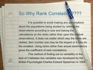 So Why Rank Correlation????
         It is possible to avoid making any assumptions
about the populations being studied by ranking the
observations according to size and basing the
calculations on the ranks rather than upon the original
observations. It does not matter which way the items are
ranked, item number one may be the largest or it may be
the smallest. Using ranks rather than actual observations
gives the coefficient of rank correlations.
         This method of finding out co variability or the
lack of it between two variables was developed by the
British Psychologist Charles Edward Spearman in 1904.
 