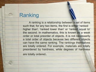 Ranking
      A ranking is a relationship between a set of items
 such that, for any two items, the first is either 'ranked
 higher than', 'ranked lower than' or 'ranked equal to'
 the second. In mathematics, this is known as a weak
 order or total preorder of objects. It is not necessarily
 a total order of objects because two different objects
 can have the same ranking. The rankings themselves
 are totally ordered. For example, materials are totally
 preordered by hardness, while degrees of hardness
 are totally ordered.
 