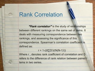 Rank Correlation
         “Rank correlation” is the study of relationships
between different rankings on the same set of items. It
deals with measuring correspondence between two
rankings, and assessing the significance of this
correspondence. Spearman’s correlation coefficient is
defined as:
                  r = 1-((6∑D2)/(N(N-1)2))
Where r , denotes rank coefficient of correlation and D
refers to the difference of rank relation between paired I
tems in two series.
 