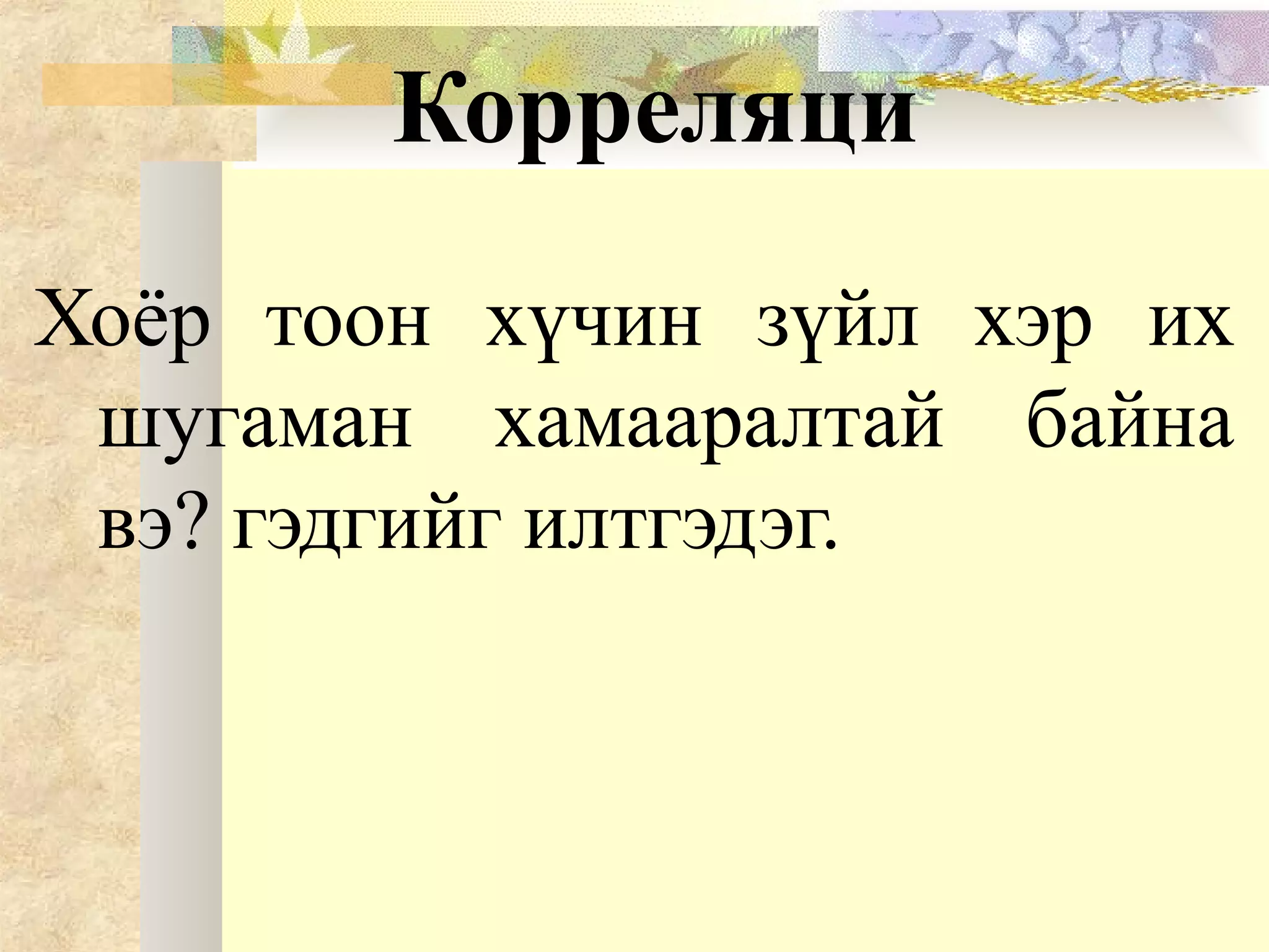Корреляци
Хоёр тоон хүчин зүйл хэр их
шугаман хамааралтай байна
вэ? гэдгийг илтгэдэг.
 