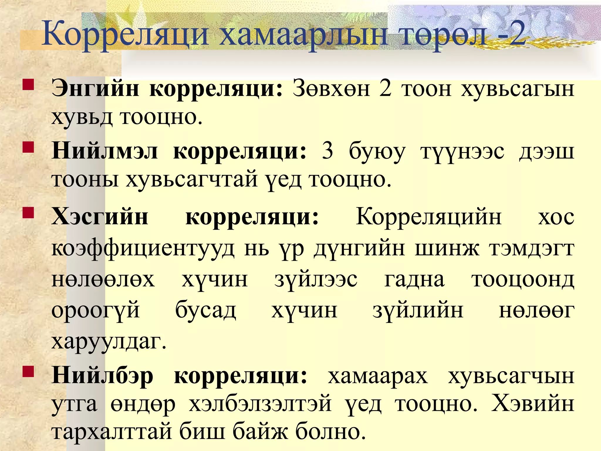 Корреляци хамаарлын төрөл -2
 Энгийн корреляци: Зөвхөн 2 тоон хувьсагын
хувьд тооцно.
 Нийлмэл корреляци: 3 буюу түүнээс дээш
тооны хувьсагчтай үед тооцно.
 Хэсгийн корреляци: Корреляцийн хос
коэффициентууд нь үр дүнгийн шинж тэмдэгт
нөлөөлөх хүчин зүйлээс гадна тооцоонд
ороогүй бусад хүчин зүйлийн нөлөөг
харуулдаг.
 Нийлбэр корреляци: хамаарах хувьсагчын
утга өндөр хэлбэлзэлтэй үед тооцно. Хэвийн
тархалттай биш байж болно.
 