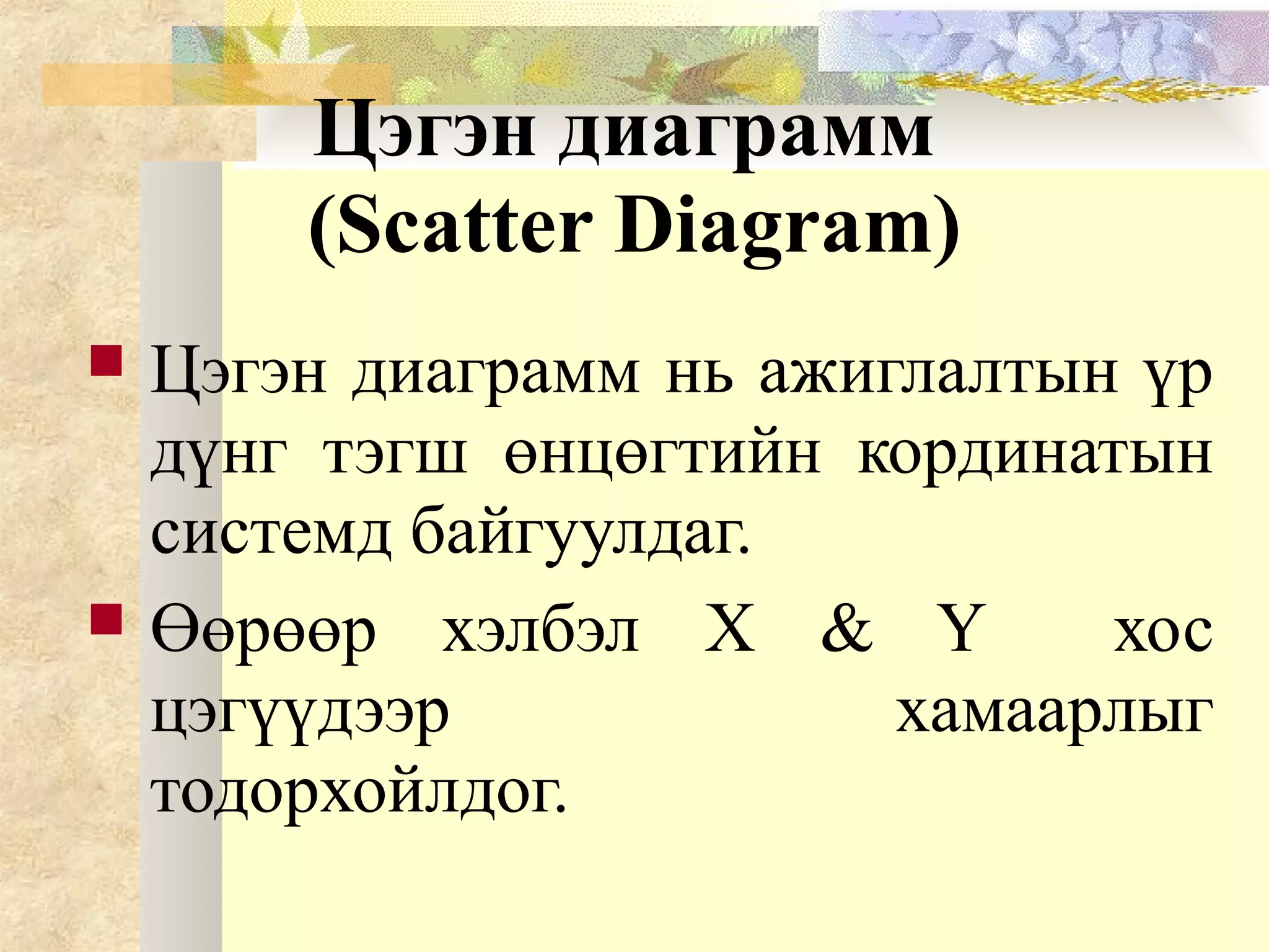 Цэгэн диаграмм
(Scatter Diagram)
 Цэгэн диаграмм нь ажиглалтын үр
дүнг тэгш өнцөгтийн кординатын
системд байгуулдаг.
 Өөрөөр хэлбэл X & Y хос
цэгүүдээр хамаарлыг
тодорхойлдог.
 