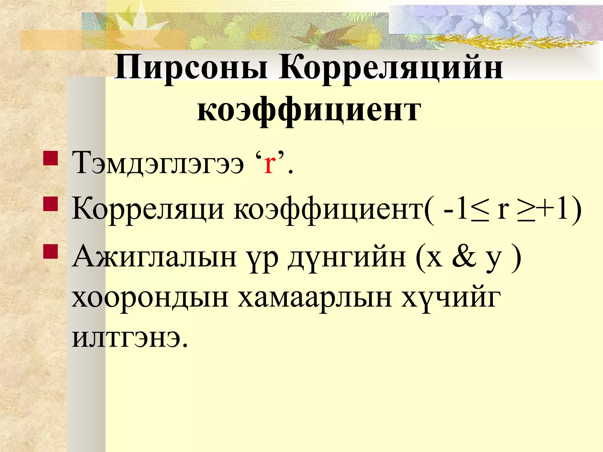Пирсоны Корреляцийн
коэффициент
 Тэмдэглэгээ ‘r’.
 Корреляци коэффициент( -1≤ r ≥+1)
 Ажиглалын үр дүнгийн (x & y )
хоорондын хамаарлын хүчийг
илтгэнэ.
 