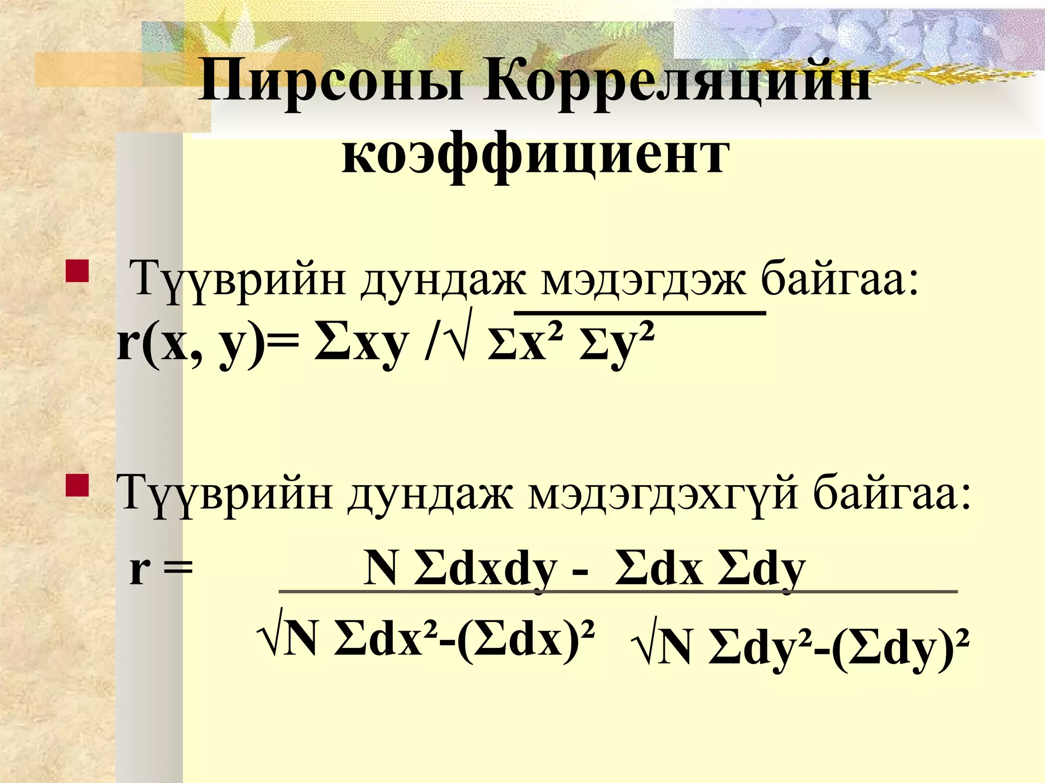 Пирсоны Корреляцийн
коэффициент
 Түүврийн дундаж мэдэгдэж байгаа:
r(x, y)= Σxy /√ Σx² Σy²
 Түүврийн дундаж мэдэгдэхгүй байгаа:
r = N Σdxdy - Σdx Σdy
√N Σdx²-(Σdx)² √N Σdy²-(Σdy)²
 
