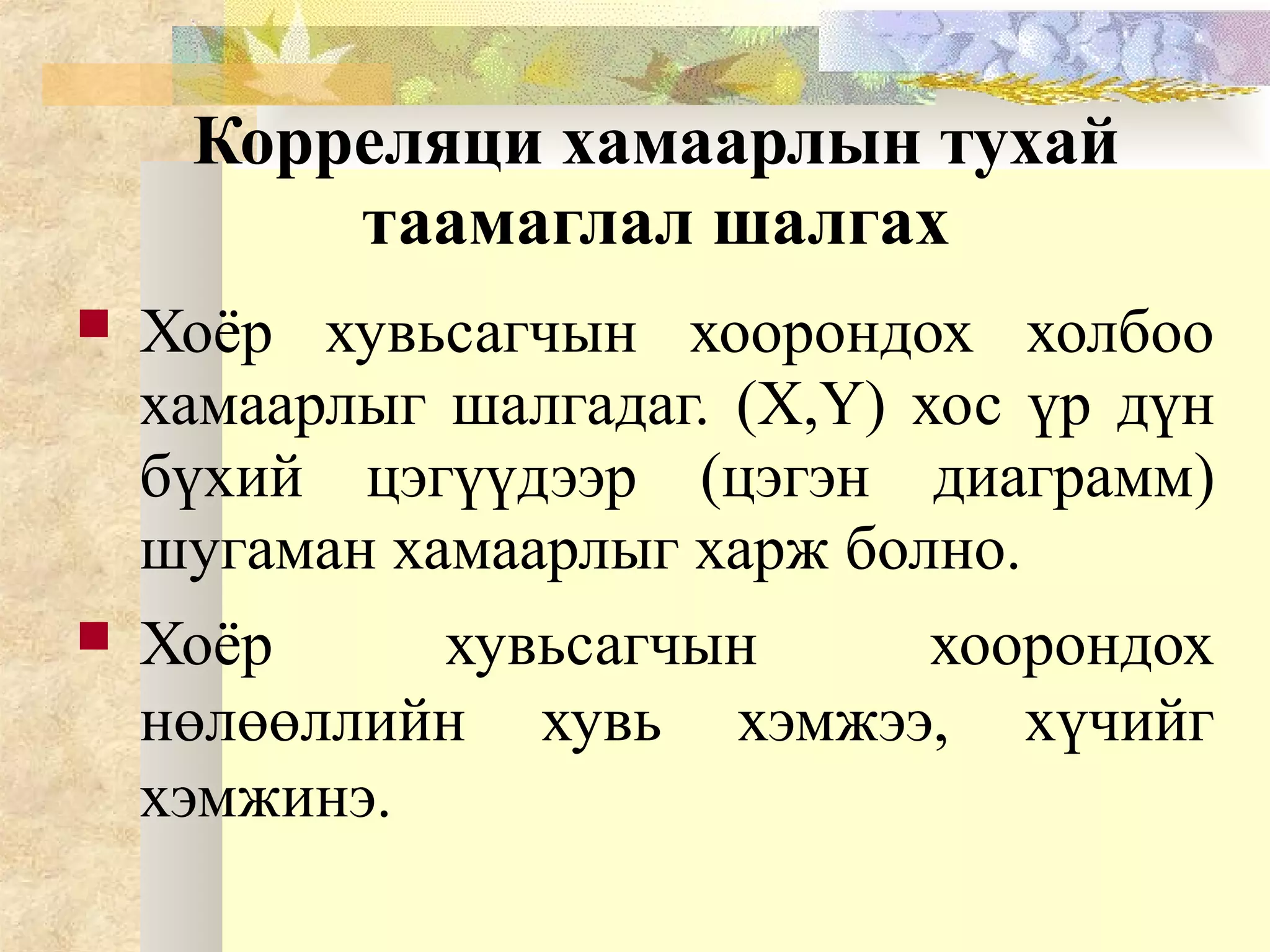 Корреляци хамаарлын тухай
таамаглал шалгах
 Хоёр хувьсагчын хоорондох холбоо
хамаарлыг шалгадаг. (X,Y) хос үр дүн
бүхий цэгүүдээр (цэгэн диаграмм)
шугаман хамаарлыг харж болно.
 Хоёр хувьсагчын хоорондох
нөлөөллийн хувь хэмжээ, хүчийг
хэмжинэ.
 