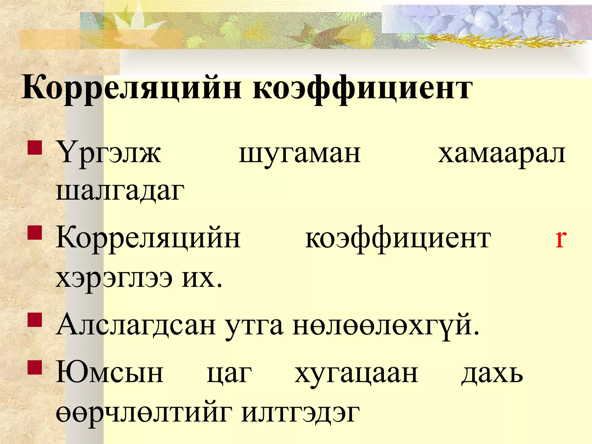 Корреляцийн коэффициент
 Үргэлж шугаман хамаарал
шалгадаг
 Корреляцийн коэффициент r
хэрэглээ их.
 Алслагдсан утга нөлөөлөхгүй.
 Юмсын цаг хугацаан дахь
өөрчлөлтийг илтгэдэг
 
