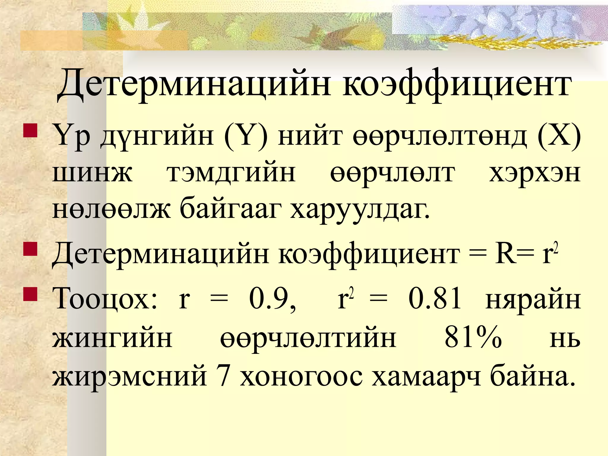 Детерминацийн коэффициент
 Үр дүнгийн (Y) нийт өөрчлөлтөнд (X)
шинж тэмдгийн өөрчлөлт хэрхэн
нөлөөлж байгааг харуулдаг.
 Детерминацийн коэффициент = R= r2
 Тооцох: r = 0.9, r2
= 0.81 нярайн
жингийн өөрчлөлтийн 81% нь
жирэмсний 7 хоногоос хамаарч байна.
 