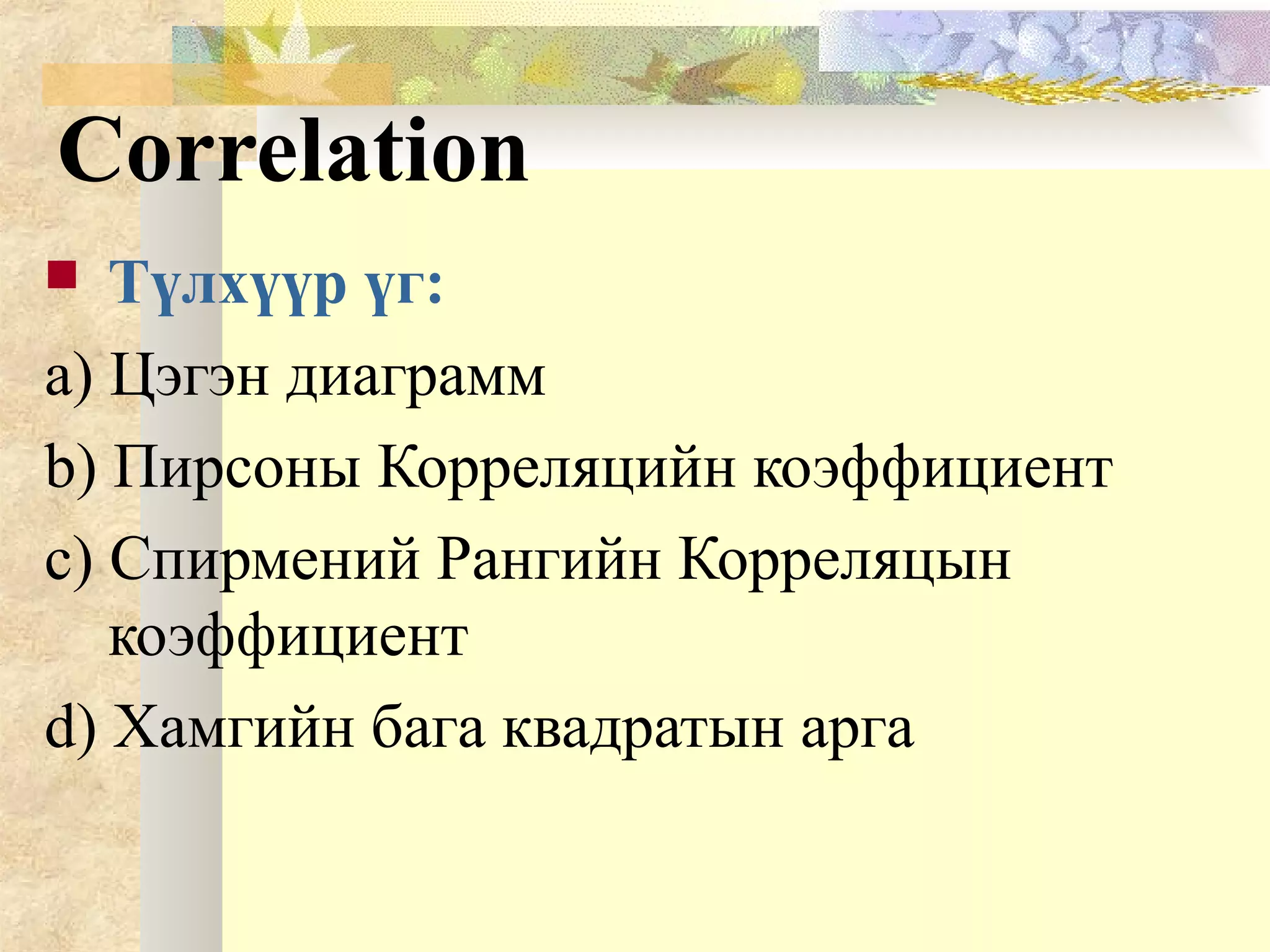 Correlation
 Түлхүүр үг:
a) Цэгэн диаграмм
b) Пирсоны Корреляцийн коэффициент
c) Спирмений Рангийн Корреляцын
коэффициент
d) Хамгийн бага квадратын арга
 
