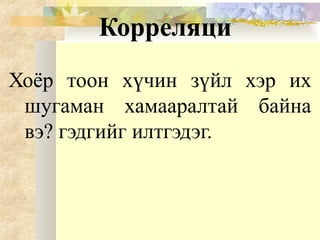 Корреляци
Хоёр тоон хүчин зүйл хэр их
шугаман хамааралтай байна
вэ? гэдгийг илтгэдэг.
 