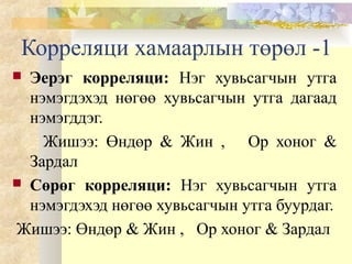 Корреляци хамаарлын төрөл -1
 Эерэг корреляци: Нэг хувьсагчын утга
нэмэгдэхэд нөгөө хувьсагчын утга дагаад
нэмэгддэг.
Жишээ: Өндөр & Жин , Ор хоног &
Зардал
 Сөрөг корреляци: Нэг хувьсагчын утга
нэмэгдэхэд нөгөө хувьсагчын утга буурдаг.
Жишээ: Өндөр & Жин , Ор хоног & Зардал
 