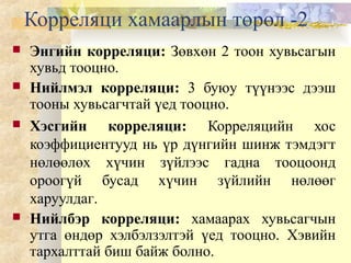 Корреляци хамаарлын төрөл -2
 Энгийн корреляци: Зөвхөн 2 тоон хувьсагын
хувьд тооцно.
 Нийлмэл корреляци: 3 буюу түүнээс дээш
тооны хувьсагчтай үед тооцно.
 Хэсгийн корреляци: Корреляцийн хос
коэффициентууд нь үр дүнгийн шинж тэмдэгт
нөлөөлөх хүчин зүйлээс гадна тооцоонд
ороогүй бусад хүчин зүйлийн нөлөөг
харуулдаг.
 Нийлбэр корреляци: хамаарах хувьсагчын
утга өндөр хэлбэлзэлтэй үед тооцно. Хэвийн
тархалттай биш байж болно.
 