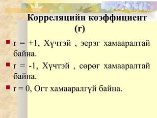 Корреляцийн коэффициент
(r)
 r = +1, Хүчтэй , эерэг хамааралтай
байна.
 r = -1, Хүчтэй , сөрөг хамааралтай
байна.
 r = 0, Огт хамааралгүй байна.
 