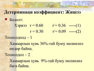 Детерминаци коэффициент: Жишээ
 Бодолт:
Хэрвээ r = 0.60 r2
= 0.36 -----(1)
r = 0.30 r2
= 0.09 -----(2)
Тохиолдолд – 1
Хамаарлын хувь 36%-тай буюу нөлөөлөл
өндөр байна.
Тохиолдол – 2
Хамаарлын хувь 9%-тай буюу нөлөөлөл
бага байна.
 