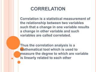CORRELATION
Correlation is a statistical measurement of
the relationship between two variables
such that a change in one variable results
a change in other variable and such
variables are called correlated.
Thus the correlation analysis is a
mathematical tool which is used to
measure the degree to which are variable
is linearly related to each other
 