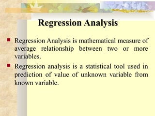 Regression Analysis
 Regression Analysis is mathematical measure of
average relationship between two or more
variables.
 Regression analysis is a statistical tool used in
prediction of value of unknown variable from
known variable.
 