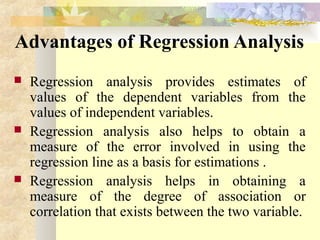 Advantages of Regression Analysis
 Regression analysis provides estimates of
values of the dependent variables from the
values of independent variables.
 Regression analysis also helps to obtain a
measure of the error involved in using the
regression line as a basis for estimations .
 Regression analysis helps in obtaining a
measure of the degree of association or
correlation that exists between the two variable.
 