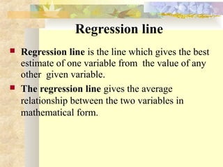 Regression line
 Regression line is the line which gives the best
estimate of one variable from the value of any
other given variable.
 The regression line gives the average
relationship between the two variables in
mathematical form.
 