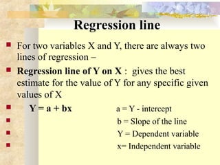Regression line
 For two variables X and Y, there are always two
lines of regression –
 Regression line of Y on X : gives the best
estimate for the value of Y for any specific given
values of X
 Y = a + bx a = Y - intercept
 b = Slope of the line
 Y = Dependent variable
 x= Independent variable
 