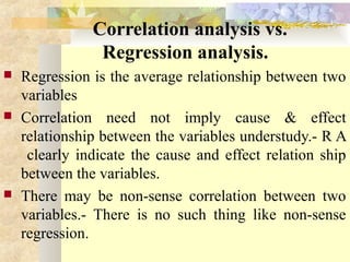 Correlation analysis vs.
Regression analysis.
 Regression is the average relationship between two
variables
 Correlation need not imply cause & effect
relationship between the variables understudy.- R A
clearly indicate the cause and effect relation ship
between the variables.
 There may be non-sense correlation between two
variables.- There is no such thing like non-sense
regression.
 