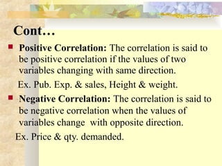 Cont…
 Positive Correlation: The correlation is said to
be positive correlation if the values of two
variables changing with same direction.
Ex. Pub. Exp. & sales, Height & weight.
 Negative Correlation: The correlation is said to
be negative correlation when the values of
variables change with opposite direction.
Ex. Price & qty. demanded.
 