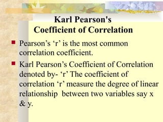 Karl Pearson's
Coefficient of Correlation
 Pearson’s ‘r’ is the most common
correlation coefficient.
 Karl Pearson’s Coefficient of Correlation
denoted by- ‘r’ The coefficient of
correlation ‘r’ measure the degree of linear
relationship between two variables say x
& y.
 