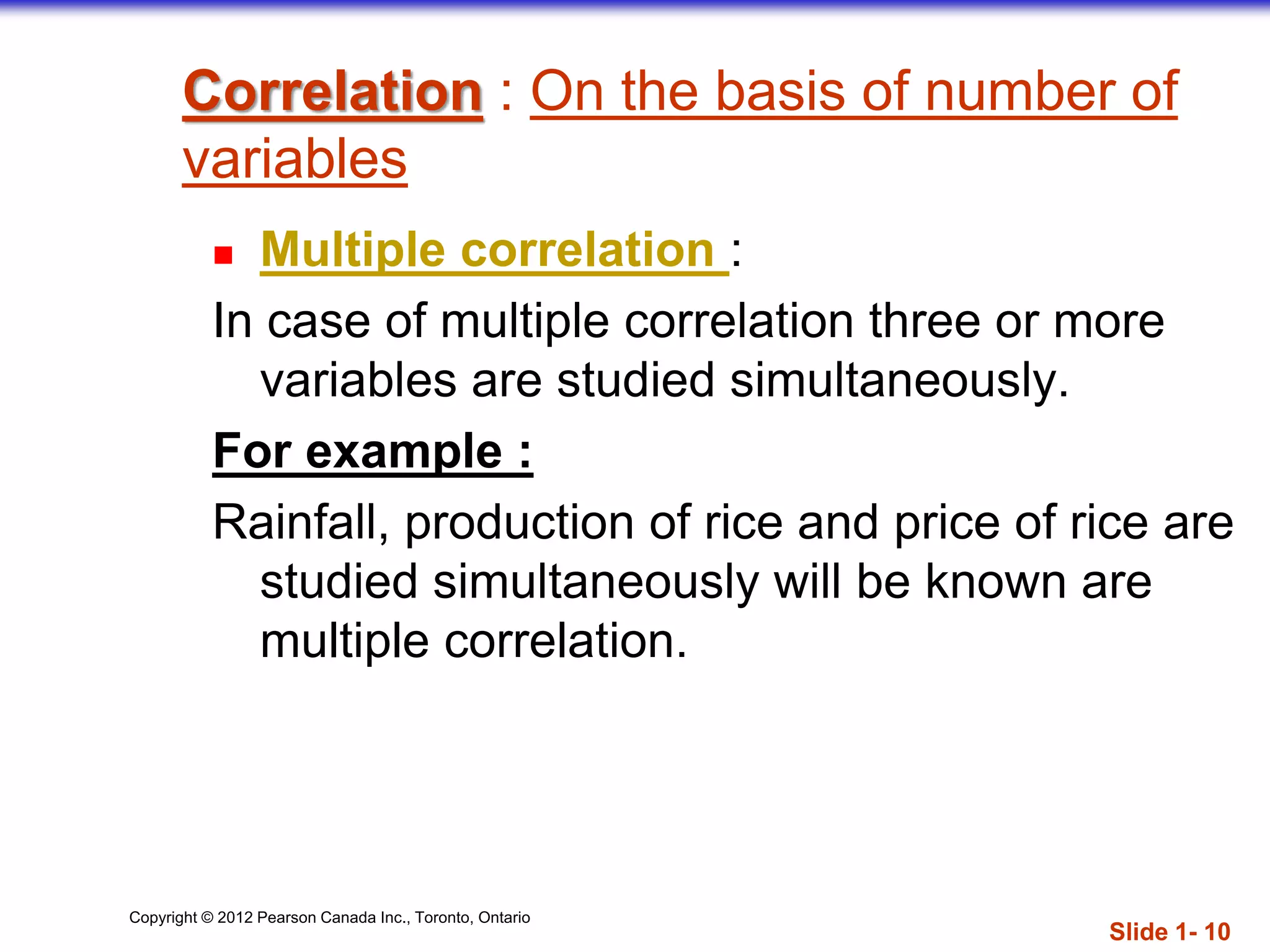 Copyright © 2012 Pearson Canada Inc., Toronto, Ontario
Correlation : On the basis of number of
variables
 Multiple correlation :
In case of multiple correlation three or more
variables are studied simultaneously.
For example :
Rainfall, production of rice and price of rice are
studied simultaneously will be known are
multiple correlation.
Slide 1- 10
 