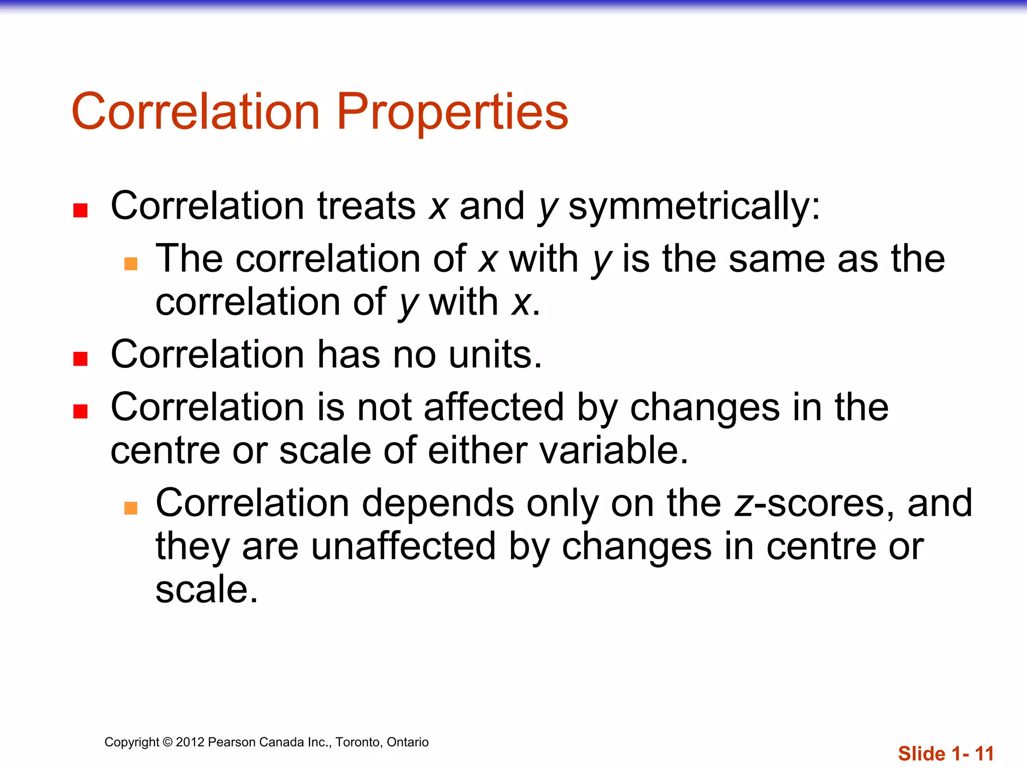 Copyright © 2012 Pearson Canada Inc., Toronto, Ontario
Correlation Properties
 Correlation treats x and y symmetrically:
 The correlation of x with y is the same as the
correlation of y with x.
 Correlation has no units.
 Correlation is not affected by changes in the
centre or scale of either variable.
 Correlation depends only on the z-scores, and
they are unaffected by changes in centre or
scale.
Slide 1- 11
 