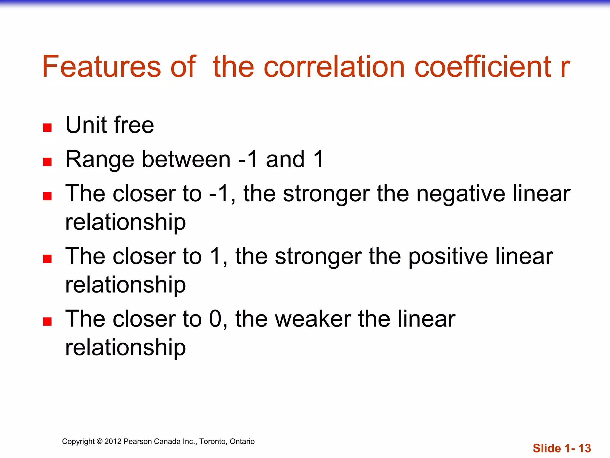 Copyright © 2012 Pearson Canada Inc., Toronto, Ontario
Features of the correlation coefficient r
 Unit free
 Range between -1 and 1
 The closer to -1, the stronger the negative linear
relationship
 The closer to 1, the stronger the positive linear
relationship
 The closer to 0, the weaker the linear
relationship
Slide 1- 13
 