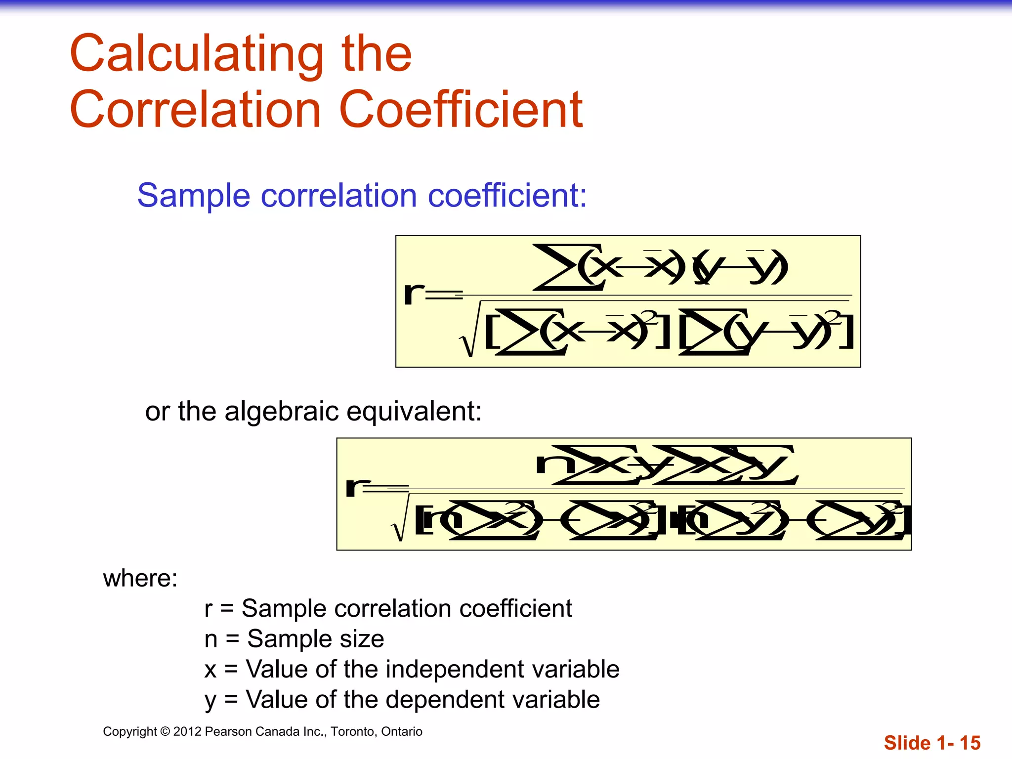 Copyright © 2012 Pearson Canada Inc., Toronto, Ontario
Calculating the
Correlation Coefficient





])yy(][)xx([
)yy)(xx(
r
22
where:
r = Sample correlation coefficient
n = Sample size
x = Value of the independent variable
y = Value of the dependent variable
   




])y()y(n][)x()x(n[
yxxyn
r
2222
Sample correlation coefficient:
or the algebraic equivalent:
Slide 1- 15
 