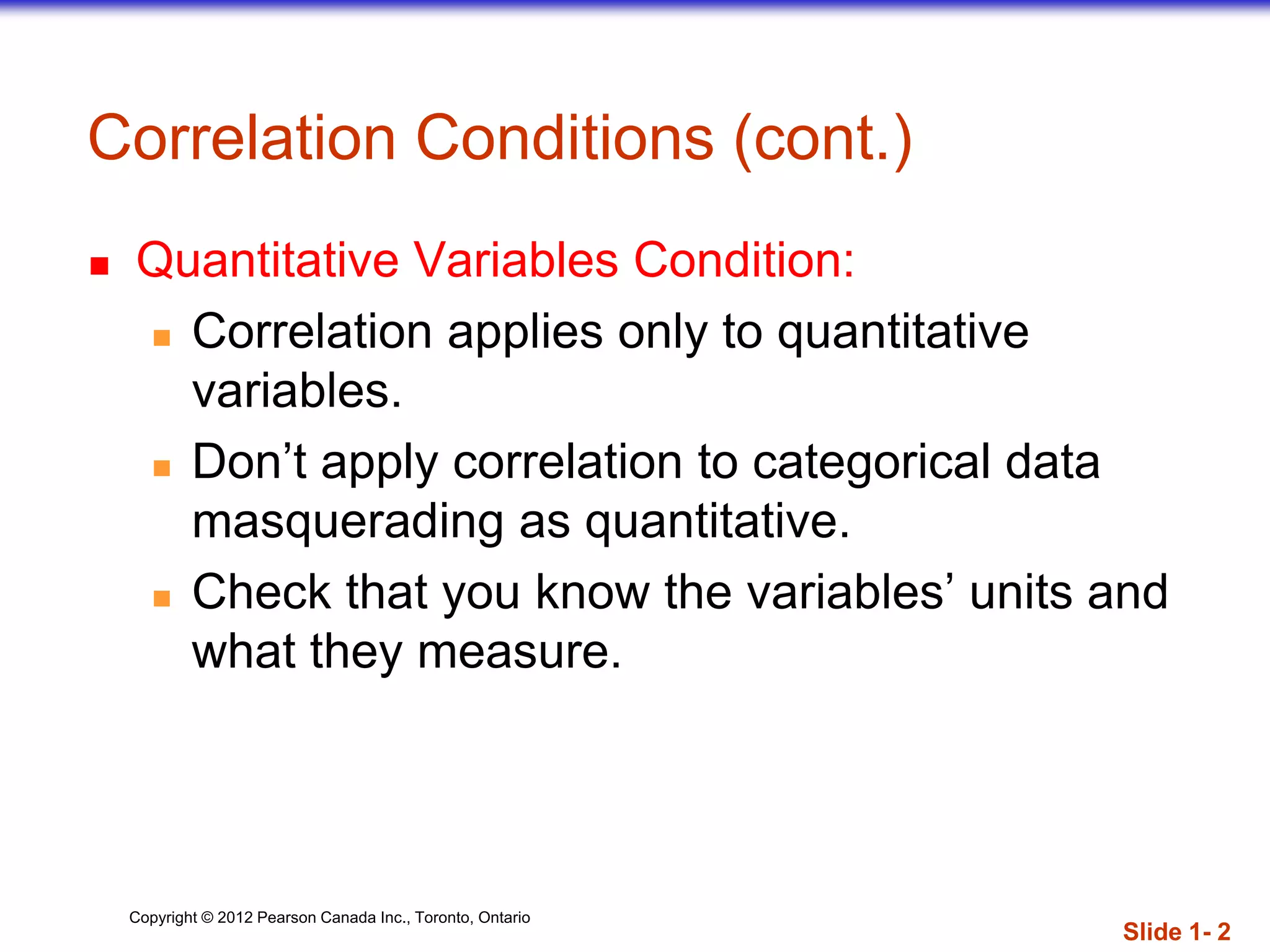 Copyright © 2012 Pearson Canada Inc., Toronto, Ontario
Correlation Conditions (cont.)
 Quantitative Variables Condition:
 Correlation applies only to quantitative
variables.
 Don’t apply correlation to categorical data
masquerading as quantitative.
 Check that you know the variables’ units and
what they measure.
Slide 1- 2
 