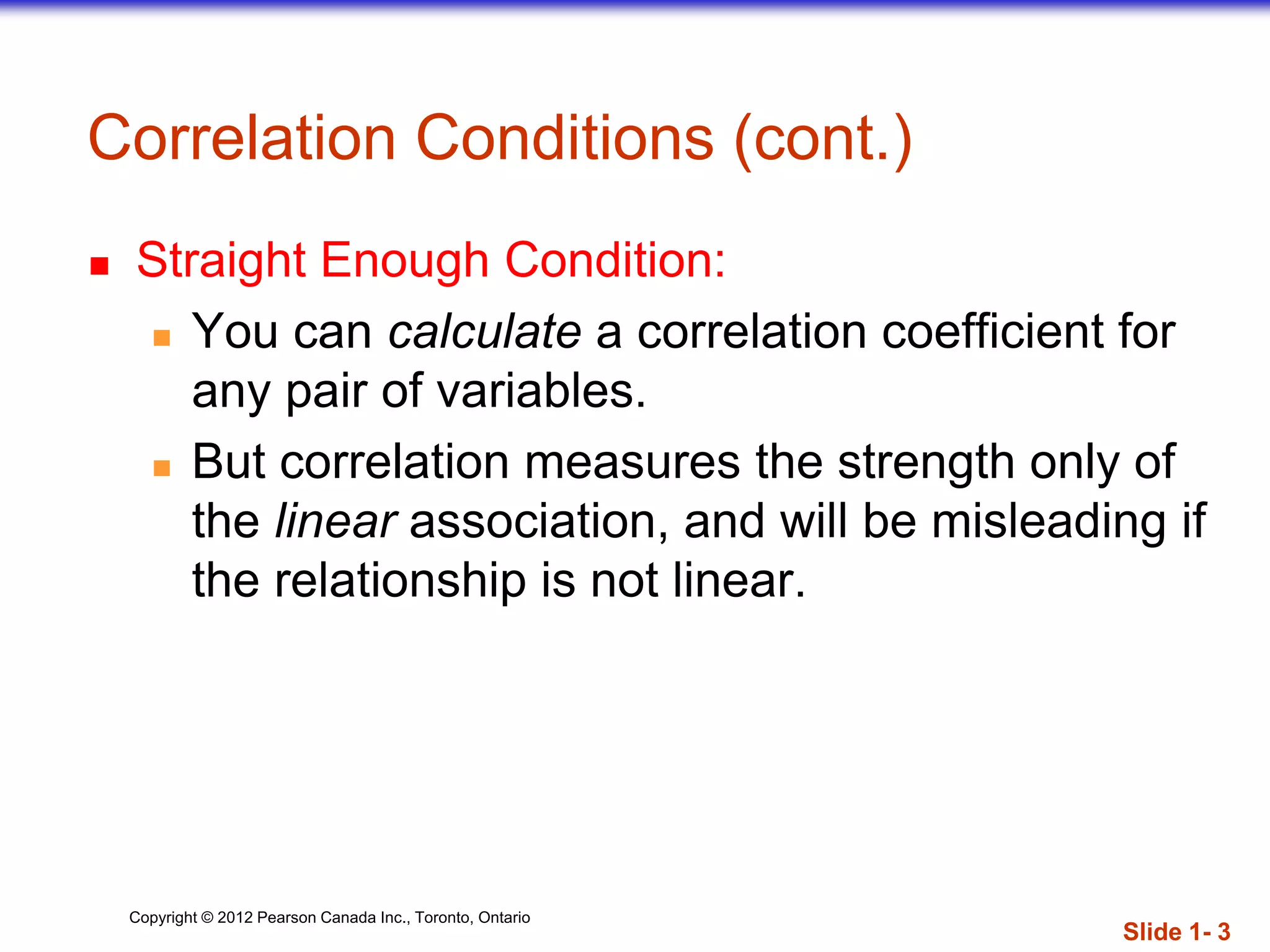 Copyright © 2012 Pearson Canada Inc., Toronto, Ontario
Correlation Conditions (cont.)
 Straight Enough Condition:
 You can calculate a correlation coefficient for
any pair of variables.
 But correlation measures the strength only of
the linear association, and will be misleading if
the relationship is not linear.
Slide 1- 3
 