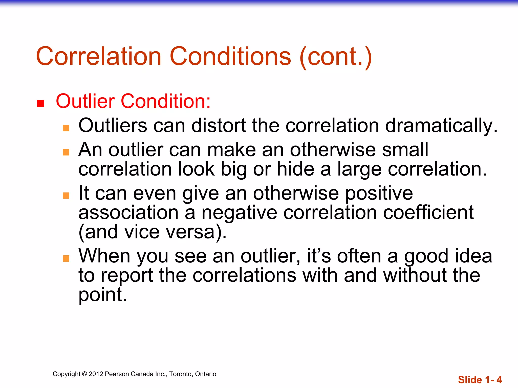 Copyright © 2012 Pearson Canada Inc., Toronto, Ontario
Correlation Conditions (cont.)
 Outlier Condition:
 Outliers can distort the correlation dramatically.
 An outlier can make an otherwise small
correlation look big or hide a large correlation.
 It can even give an otherwise positive
association a negative correlation coefficient
(and vice versa).
 When you see an outlier, it’s often a good idea
to report the correlations with and without the
point.
Slide 1- 4
 