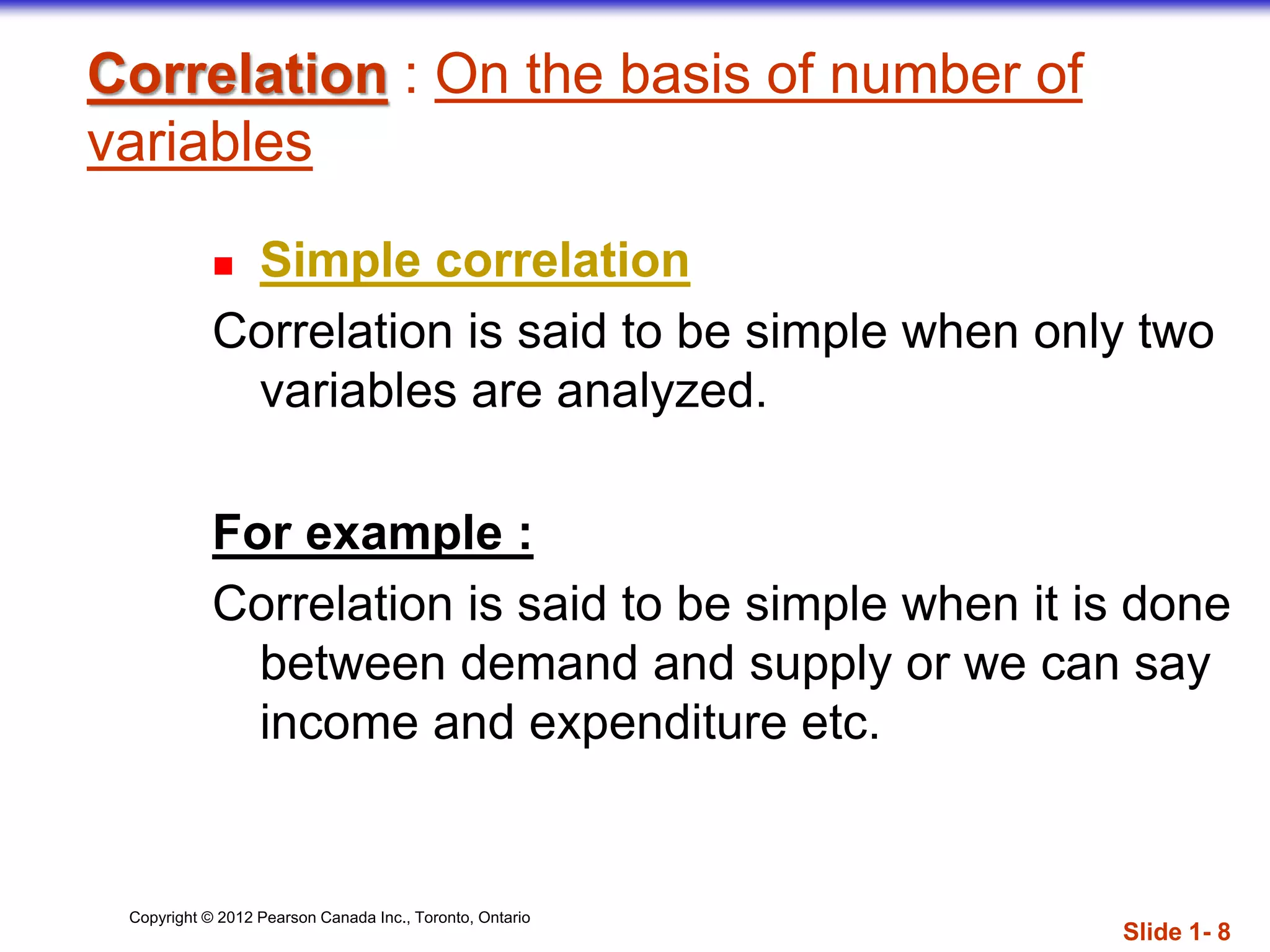 Copyright © 2012 Pearson Canada Inc., Toronto, Ontario
Correlation : On the basis of number of
variables
 Simple correlation
Correlation is said to be simple when only two
variables are analyzed.
For example :
Correlation is said to be simple when it is done
between demand and supply or we can say
income and expenditure etc.
Slide 1- 8
 