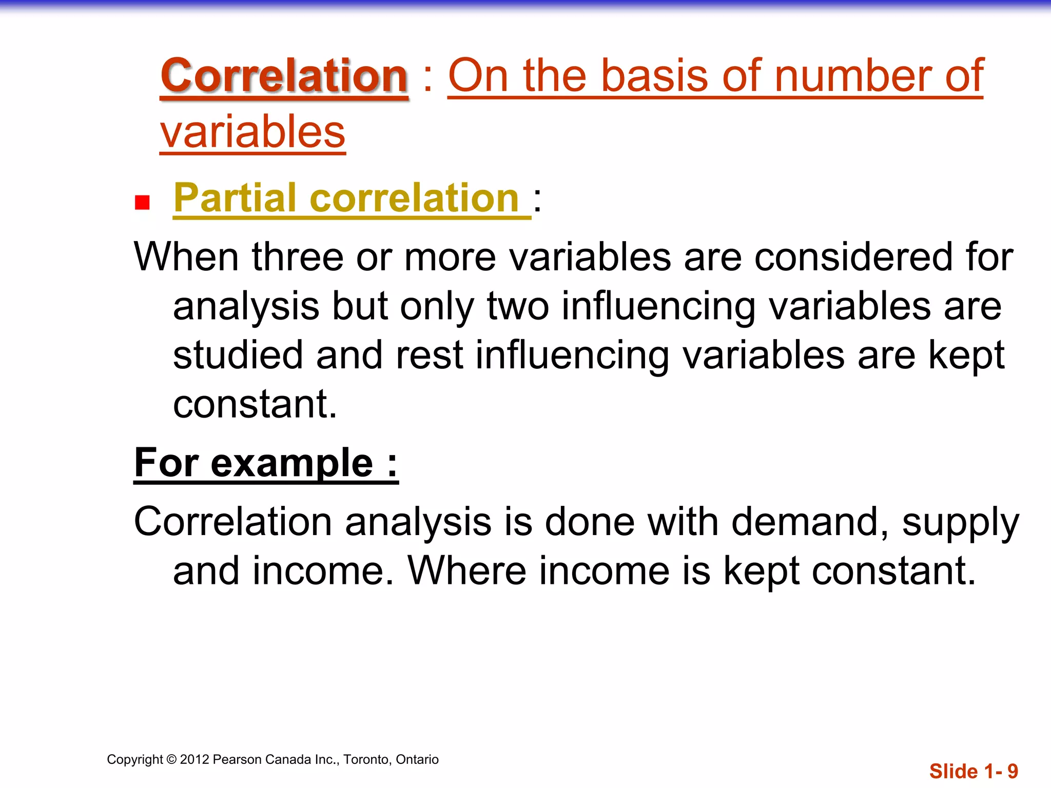 Copyright © 2012 Pearson Canada Inc., Toronto, Ontario
Correlation : On the basis of number of
variables
 Partial correlation :
When three or more variables are considered for
analysis but only two influencing variables are
studied and rest influencing variables are kept
constant.
For example :
Correlation analysis is done with demand, supply
and income. Where income is kept constant.
Slide 1- 9
 
