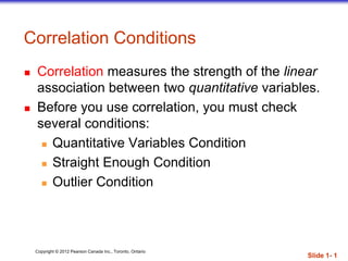 Copyright © 2012 Pearson Canada Inc., Toronto, Ontario
Correlation Conditions
 Correlation measures the strength of the linear
association between two quantitative variables.
 Before you use correlation, you must check
several conditions:
 Quantitative Variables Condition
 Straight Enough Condition
 Outlier Condition
Slide 1- 1
 