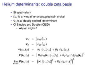 Helium determinants: double zeta basis
Singlet Helium
ψ2s is a “virtual” or unoccupied spin orbital
Ψ2 is a “doubly excited” determinant
CI Singles and Double (CISD)
Why no singles?
Ψ0 = ψ1s
¯ψ1s
Ψ2 = ψ2s
¯ψ2s
Ψ(x1, x2) = K1 ψ1s
¯ψ1s + K2 ψ2s
¯ψ2s
P(r1, r2) = K1ψ1s(r1)ψ1s(r2) + K2ψ2s(r1)ψ2s(r2)
2
lim
r1→r2
P(r1, r2) = K1 ψ1s(r1)
2
+ K2 ψ2s(r1)
2 2
 