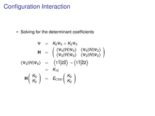 Conﬁguration Interaction
Solving for the determinant coefﬁcients
Ψ = K0Ψ0 + K2Ψ2
H =
Ψ0|H|Ψ0 Ψ0|H|Ψ2
Ψ2|H|Ψ0 Ψ2|H|Ψ2
Ψ2|H|Ψ0 = 1¯1 2¯2 − 1¯1 ¯22
= K12
H
K0
K2
= ECISD
K0
K2
 