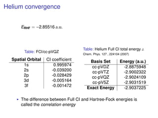 Helium convergence
ERHF = −2.85516 a.u.
Table: FCI/cc-pVQZ
Spatial Orbital CI coefﬁcient
1s 0.995974
2s -0.039200
2p -0.028429
3d -0.005164
3f -0.001472
Table: Helium Full CI total energy J.
Chem. Phys. 127 , 224104 (2007)
Basis Set Energy (a.u.)
cc-pVDZ -2.8875948
cc-pVTZ -2.9002322
cc-pVQZ -2.9024109
cc-pV5Z -2.9031519
Exact Energy -2.9037225
The difference between Full CI and Hartree-Fock energies is
called the correlation energy
 