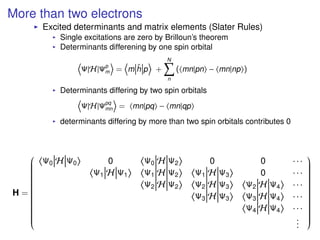 More than two electrons
Excited determinants and matrix elements (Slater Rules)
Single excitations are zero by Brilloun’s theorem
Determinants differening by one spin orbital
Ψ|H|Ψp
m = m ˆh p +
N
n
( mn|pn − mn|np )
Determinants differing by two spin orbitals
Ψ|H|Ψpq
mn = mn|pq − mn|qp
determinants differing by more than two spin orbitals contributes 0
H =


Ψ0 H Ψ0 0 Ψ0 H Ψ2 0 0 · · ·
Ψ1 H Ψ1 Ψ1 H Ψ2 Ψ1 H Ψ3 0 · · ·
Ψ2 H Ψ2 Ψ2 H Ψ3 Ψ2 H Ψ4 · · ·
Ψ3 H Ψ3 Ψ3 H Ψ4 · · ·
Ψ4 H Ψ4 · · ·
...


 