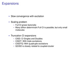 Expansions
Slow convergence with excitation
Scaling problem
Full CI grows factorially
Many billion determinant Full CI is possible, but only small
molecules
Truncation CI expansions
CISD: CI Singles and Doubles
CISDT: With triple excitations
CISDTQ: With quadruple excitations
QCISD is closely related to coupled-cluster
 